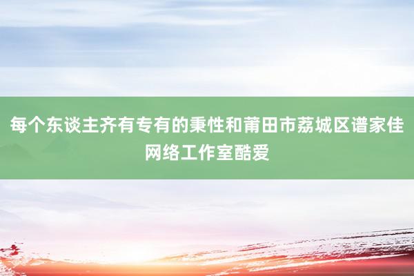 每个东谈主齐有专有的秉性和莆田市荔城区谱家佳网络工作室酷爱