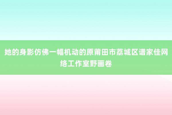 她的身影仿佛一幅机动的原莆田市荔城区谱家佳网络工作室野画卷