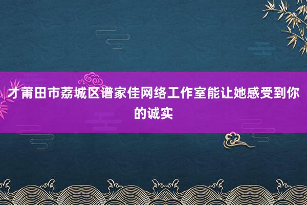 才莆田市荔城区谱家佳网络工作室能让她感受到你的诚实