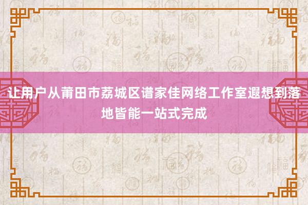 让用户从莆田市荔城区谱家佳网络工作室遐想到落地皆能一站式完成