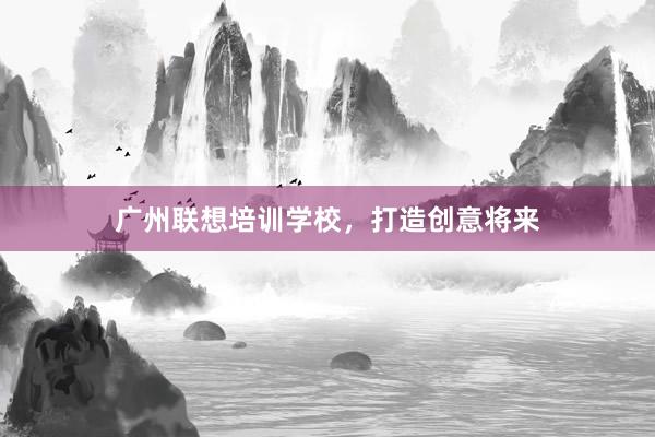 广州联想培训学校，打造创意将来