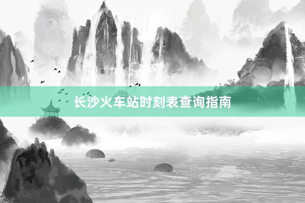 长沙火车站时刻表查询指南